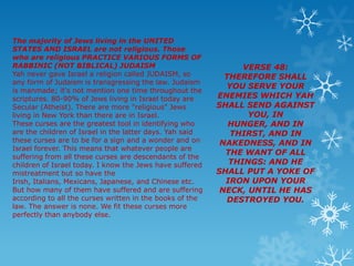 The majority of Jews living in the UNITED
STATES AND ISRAEL are not religious. Those
who are religious PRACTICE VARIOUS FORMS OF
RABBINIC (NOT BIBLICAL) JUDAISM                                 VERSE 48:
Yah never gave Israel a religion called JUDAISM, so         THEREFORE SHALL
any form of Judaism is transgressing the law. Judaism
                                                            YOU SERVE YOUR
is manmade; it's not mention one time throughout the
scriptures. 80-90% of Jews living in Israel today are     ENEMIES WHICH YAH
Secular (Atheist). There are more "religious" Jews        SHALL SEND AGAINST
living in New York than there are in Israel.                     YOU, IN
These curses are the greatest tool in identifying who        HUNGER, AND IN
are the children of Israel in the latter days. Yah said      THIRST, AND IN
these curses are to be for a sign and a wonder and on      NAKEDNESS, AND IN
Israel forever. This means that whatever people are
                                                            THE WANT OF ALL
suffering from all these curses are descendants of the
children of Israel today. I know the Jews have suffered      THINGS: AND HE
mistreatment but so have the                              SHALL PUT A YOKE OF
Irish, Italians, Mexicans, Japanese, and Chinese etc.       IRON UPON YOUR
But how many of them have suffered and are suffering       NECK, UNTIL HE HAS
according to all the curses written in the books of the     DESTROYED YOU.
law. The answer is none. We fit these curses more
perfectly than anybody else.
 