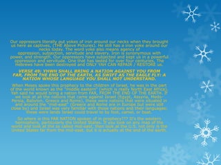 Our oppressors literally put yokes of iron around our necks when they brought
us here as captives, (THE Above Pictures). He still has a iron yoke around our
              necks today. The word yoke also means agency of
   oppression, subjection, servitude and slavery. Iron is synonymous with
power, and strength. Our oppressors have subjected and kept us in a powerful
  oppression and servitude. One that has lasted for over four centuries, The
  Hebrews have been destroyed and ONLY YAH CAN REPAIR / RESTORE us.
   VERSE 49: YHWH SHALL BRING A NATION AGAINST YOU FROM
 FAR, FROM THE END OF THE EARTH, AS SWIFT AS THE EAGLE FLY: A
     NATION WHOSE LANGUAGE YOU SHALL NOT UNDERSTAND.
 When Moses spoke this prophecy to the children of Israel, he was in the part
of the world known as the "middle eastern" (which is really North East Africa).
Yah said he would bring a nation from FAR, FROM THE END OF THE EARTH. If
   we look at all the nations that came against Israel (Egypt, Assyria, Medo-
 Persia, Babylon, Greece and Rome), these were nations that were situated in
   and around the "mid-east" (Greece and Rome are in Europe but were still
close by) and Israel was very familiar with those nations and their languages;
         these were lands Israel could travel to by foot, camel, or boat.
   So where is this FAR NATION spoken of in prophecy??? It's the western
 hemisphere, particularly the United States. If you look on any map of the
world and look at the so called mid-east, then look at the U.S. not only is the
United States far from the mid-east, but it is actually at the end of the earth.
 