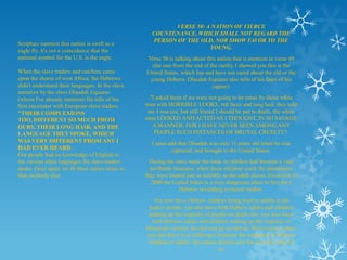 VERSE 50: A NATION OF FIERCE
                                                    COUNTENANCE, WHICH SHALL NOT REGARD THE
                                                    PERSON OF THE OLD, NOR SHOW FAVOR TO THE
Scripture mention this nation is swift as a
                                                                     YOUNG.
eagle fly. It's not a coincidence that the
national symbol for the U.S. is the eagle.        Verse 50 is talking about this nation that is mention in verse 49
                                                    (the one from the end of the earth), I showed you this is the
When the slave traders and catchers came          United States, which has and have not cared about the old or the
upon the shores of west Africa, the Hebrews        young Hebrew. Olaudah Equiano also tells of his fears of his
didn't understand their languages. In the slave                               captors:
narrative by the slave Olaudah Equiano
(whom I've already mention) He tells of his        "I asked them if we were not going to be eaten by those white
first encounter with European slave traders.      men with HORRIBLE LOOKS, red faces and long hair, they told
"THEIR COMPLEXIONS                                 me I was not, but still feared I should be put to death, the white
TOO, DIFFERENT SO MUCH FROM                       man LOOKED AND ACTED AS I THOUGHT, IN SO SAVAGE
OURS, THEIR LONG HAIR, AND THE                      A MANNER: FOR I HAVE NEVER SEEN AMONG ANY
LANGUAGE THEY SPOKE, WHICH                           PEOPLE SUCH INSTANCES OF BRUTAL CRUELTY".
WAS VERY DIFFERENT FROM ANY I                       I must add that Olaudah was only 11 years old when he was
HAD EVER HEARD.                                             captured, and brought to the United States.
Our people had no knowledge of English or
the various other languages the slave traders       During the slave trade the trade in children had become a very
spoke. Once again we fit these curses more so       profitable business, when these children reach the plantations
than anybody else.                                they were treated just as horribly as the adult slaves. Even now in
                                                    2000 the United States is a very dangerous place to live for a
                                                                 Hebrew, according to recent studies.
                                                     You now have Hebrew children being tried as adults in the
                                                   justice system, you also have both Hebrew adults and children
                                                   making up the majority of people on death row, you now have
                                                     both Hebrew adults and children making up the majority of
                                                  Homicide victims, this list can go on and on. This is just to show
                                                  you that there is no difference between the treatment of Hebrew
                                                   children or adults, this nation doesn't care for us at all, none of
                                                                                   us.
 