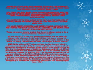 VERSE 58: IF YOU WILL NOT OBSERVE TO DO ALL THE WORDS OF
THIS LAW THAT ARE WRITTEN IN THIS BOOK, THAT YOU MAY FEAR
          THIS GLORIOUS AND FEARFUL NAME, YHWH
 (59) THEN YAH WILL MAKE YOUR PLAGUES WONDERFUL AND THE
 PLAGUES OF YOUR SEED, (descendants) GREAT PLAGUES, AND OF
     LONG CONTINUANCE, AND SORE SICKNESS, AND OF LONG
                       CONTINUANCE,
 (60) MOREOVER HE WILL BRING UPON YOU ALL THE DISEASES OF
  EGYPT, WHICH YOU WERE AFRAID OF: AND THEY SHALL CLEAVE
                         UNTO YOU.
 (61) ALSO EVERY SICKNESS, AND EVERY PLAGUE, WHICH IS NOT
WRITTEN IN THE BOOK OF THIS LAW, THEM WILL YAH BRING UPON
               YOU UNTIL YOU BE DESTROYED.
 These verses are clearly stating that Israel is always going to be a
                 sick and disease stricken people.
  We are only 12% of the U.S. general population, but we have the
  highest rate of cancer in the U.S. We lead in 8 out of the top 10
cancers. Hebrew men have the highest rate of prostate cancer in the
 world, for every 100,000 Hebrew men 185 will get prostate cancer.
    AIDS: While aids and HIV rates continue to drop in every ethnic /
 racial community in the U.S., the rate of infections continue to rise in
the Hebrew community. Hebrews make up 40% of all aids cases in the
 U.S. it is the leading cause of death for Hebrews aged 25 - 44. 55% of
all women with aids are Hebrew women, 60% of all children with aids
 are Hebrew children. In the Year 2001, we became the majority of all
   people with aids in the United States. An aid has become such an
epidemic in the Hebrew communities (across the U.S.). That in may of
 1998, the congressional "black" caucus (the Hebrew members of the
U.S. congress) has asked the federal government to declare a national
  emergency in the Hebrew community, because of this deadly plague
                               (Aids / HIV).
 