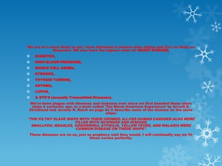 We are 4x's more likely to get / have Alzheimer’s disease than whites and 2x's as likely as
             Hispanics. We also have the highest rates of: HEART DISEASE,
   DIABETES,
   HIGH BLOOD PRESSURE,
   SICKLE CELL ANIMA,
   STROKES,
   THYROID TUMORS,
   ASTHMA,
   LUPUS,
   & STD'S (sexually Transmitted Diseases).
We’ve been plague with diseases and sickness ever since we first boarded those slave
 ships 4 centuries ago. In a book called 'The Black American Experience' by Arvarh E.
Strickland and Jerome R. Reich on page 62 it describe some of the disease on the slave
                                          ships:
"THE FILTHY SLAVE SHIPS WITH THEIR CROWED, ILL-FED HUMAN CARGOES ALSO WERE
                      FILLED WITH SICKNESS AND DISEASE.
  SMALLPOX, MEASLES, GONORRHEA, SYPHILIS, YELLOW FEVER, AND MALARIA WERE
                      COMMON DISEASE ON THESE SHIPS".
 These diseases are on us, just as prophecy said they would. I will continually say we fit
                                 these curses perfectly.
 