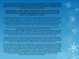 Verse 64: "AND YAH SHALL SCATTER YOU AMONG ALL PEOPLE, FROM
 ONE END OF THE EARTH EVEN UNTO THE OTHER; AND THERE YOU
SHALL SERVE GODS WHICH NEITHER YOU NOR YOUR FATHERS HAVE
                   KNOWN, WOOD AND STONE.
  Verse 65: AND AMONG THESE NATIONS YOU SHALL FIND NO EASE
   NEITHER SHALL THE SOLE OF YOUR FEET HAVE REST, BUT YAH
   SHALL GIVE YOU THERE A TREMBLING HEART AND FAILING OF
                  EYES, AND SORROW OF MIND.
 As previously stated, the true Israelites have been scattered from East to West - North
to South. There probably isn't a country on earth where Israelites don't represent some
     percent of the population. The Hebrews can't be back in the land of Israel as a
sovereign nation right now, and at the same time breaking the laws of Yah. This is why
  the Hebrew of the Western Hemisphere is here today. In these lands where Israel is
    going to be scattered, we are going to serve every and all kinds of strange gods.
   Israel's ancient forefathers didn't know about these gods (religions) that Israel is
                   serving today, they didn't know about "Jesus", the
 Christian, Christ, Allah, Buddha, Krishna, Voodoo, New Ageism and the many gods
 Israel was in service to on the west coast of Africa. Many of these gods are actually
 wood and stone gods, and many of them were created after 70 CE (the expulsion of
       Israel from the land) so these are some of the newest gods on the scene.
  But we should also remember that wood and stone gods are the same as false gods
(religions), because wood and stone gods can't talk hear or speak, in other words they
don't exist. Now we know this couldn't apply to the Jews, because as I have mentioned
         before, the majority of Jews are atheist, they don't believe in any god.
Verse 65 states that among those nations where we have been scattered we would find
no ease or rest for our feet. Here in the Western Hemisphere the Israelites have found
no ease or peace, but rather horror and terror. Ralph Ginsberg documents some of the
 terror Hebrew have suffered in the United States in his book, 100 Years of Lynching.
 His book is a compilation of actual press accounts of lynching beginning in 1880. On
 pages 253-270, he gives a partial listing of approximately 5,000 Hebrews lynched in
      the United States from 1859 to 1961, not to mention all the ones who were
                         shot, poisoned, clubbed, and strangled.
 