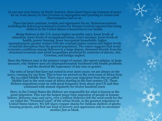 In our 400 year history in North America, there hasn't been one instance of peace
  for us, from slavery to Jim Crowism to segregation and lynching to racism and
                             discrimination and so on.
    There has been constant, trouble and oppression for us. Numerous sources
including the federal government's Center for Disease Control reported that being
             Hebrew in the United States is hazardous to our health.
      Being Hebrew in the U.S. means higher mortality rates, lower levels of
    education, lower levels of occupational status, lower incomes, lower levels of
           health, poorer housing, fewer two-parent households, higher
unemployment, greater contact with the criminal justice system and higher levels
 of marital disruption than the general population. The report suggests that social
economic conditions among Hebrews to a large degree, stemmed directly from the
 structural economic and social inequalities produced by centuries of slavery, Jim
                            Crowism, and benign neglect.
Since the Hebrew man is the primary target of racism, the report explains, in large
measure, why Hebrew men are disproportionately burdened with health problems
             and the shortest life expectancy of any race or gender.
 The soles of Israel feet have not rested in over 2000 years; we are always on the
move, running for our lives. This is how we arrived on the west coast of Africa from
  the so-called Middle East. There was a 1400 year migration from the so-called
   Middle East to the west coast of Africa starting in the first century CE. These
 Hebrew migrations went on with great frequency from about 300 CE and they
            continued with utmost regularity for twelve hundred years.
  Here, in the United States the Hebrew are responsible for what is known as the
  great migration. This was the largest peace time migration of people in human
history. Between 1940 and 1970, over 5 million Hebrews left the rural south for the
  we called the "Promised Land" of the urban North, in the greatest migration in
 United States history. We left share cropper shacks for dubious shelters of ghetto
 housing projects, and fled one kind of poverty and oppression only to encounter
                                another just as bleak.
 