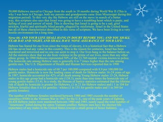 50,000 Hebrews moved to Chicago from the south in 18 months during World War II (This is
why I was born in Chicago, both my parents and grandparents came from Mississippi during this
migration period). To this very day the Hebrew are still on the move in search of a better
way, this scripture also says that Israel was going to have a trembling heart which is panic, and
failing of eyes and sorrow of mind. This is showing that Israel is going to be a sad, grief
stricken, fearful and spiritually blind people, plagued by misfortune. Israel in the United States
has all of these characteristics described in this verse of scripture. We have been living in a very
hostile environment for a long time.
Verse 66: AND YOUR LIFE SHALL HANG IN DOUBT BEFORE YOU; AND YOU SHALL
FEAR DAY AND NIGHT, AND SHALL HAVE NONE ASSURANCE OF YOUR LIFE:
Hebrew has feared for our lives since the times of slavery, it is a historical fact that a Hebrew
life has never had any value in this country. This is the reason for centuries, Israel has been
murdered and terrorized and no one can seem to stop it. Our lives hang in the balance before us.
All the statistics show that we die from violence in the prime of our lives, more than any other
ethnic group. In 1990 Hebrews represented 50% of the 23,760 murder victims known to police.
The homicide rate among Hebrew men is generally 6 to 7 times higher than the rate among
gentile men. The U.S. Department of Health and Human Services reported that in 1990
Hebrew males had a homicide rate of 68.7 per 100,000 compared with 8.9 per 100,000 for
gentile males. Homicide is now the leading cause of death for Hebrew males 16-24 years of age.
In 1987, homicide accounted for 42% of all death among Young Hebrew males 15-24, Hebrew
males in this age group had a homicide rate (138.3), more than nine times the homicide rate of
young gentile males (15.4). In a study, the Bureau of Justice statistics estimated that the lifetime
risk of death by homicide is greater for Hebrews, (1 in 21 for Hebrew males) and ( 1 in 104 for
Hebrew females) than it is for gentiles / whites (1 in 131 for gentile males and 1 in 369 for
gentile females).
The number of Hebrew females murdered between 1980 and 1985 exceeds the number of
casualties (9500) in the Vietnam War in 1967 for the U.S., one of the peak years of fighting.
44,428 Hebrew males were murdered between 1980 and 1985, nearly equal the total number of
"Americans" killed during the entire Vietnam conflict. Hebrew men have the shortest life
expectancy of any males in the United States (except a small group of Sioux Indians).
 