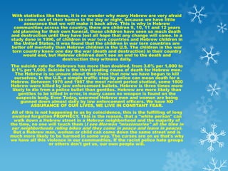 With statistics like these, it is no wonder why many Hebrew are very afraid
    to come out of their homes in the day or night, because we have little
       assurance that we will make it back alive. This is why in Hebrew
 communities across the country, there are children 9, 10, 11 and 12 years
 old planning for their own funeral, these children have seen so much death
and destruction until they have lost all hope that any change will come. In a
study done in 1996, of children in war torn countries and Hebrew children in
 the United States, it was found that the children in war torn countries are
better off mentally than Hebrew children in the U.S. The children in the war
torn country knew one day the war (death and destruction) in their country
      would end, but Hebrew children don't see an end to the death and
                        destruction they witness daily.
The suicide rate for Hebrews has more than doubled, from 3.6% per 1,000 to
8.1% per 1,000. Suicide is the third leading cause of death for Hebrew men.
   The Hebrew is so unsure about their lives that now we have begun to kill
  ourselves. In the U.S. a simple traffic stop by police can mean death for a
Hebrew. Between 1976 and 1987 the most recent period studied, some 1800
Hebrew were killed by law enforcement bullets. Hebrew is three times more
 likely to die from a police bullet than gentiles. Hebrew are more likely than
    gentiles to be killed in error, in many cases no weapon is found on the
   suspects body. Even Today, unarmed Hebrew men and women are being
     gunned down almost daily by law enforcement officers. We have NO
          ASSURANCE OF OUR LIVES, WE LIVE IN CONSTANT FEAR.
 All of this is not happening to us by coincidence, this is the fulfilling of long
 awaited forgotten PROPHECY. This is the reason, that a "white person" can
  walk down a Hebrew street in a Hebrew neighborhood and the majority of
the time, no one will touch them (I see Mormon "missionaries" all the time in
 our neighborhoods riding bikes and they come in peace and leave in peace).
  But a Hebrew man, woman or child can come down the same street and is
much more likely to be harmed in some way. The curses are on us that's why
we have all this violence in our communities. If the racist police hate groups
                    or others don't get us, our own people will.
 