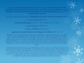 VERSE 68: AND YAH SHALL BRINGYOU INTO EGYPT AGAIN WITH SHIPS BY THE WAY
WHEREOF I SPOKE UNTO YOU,YOU SHALL SEE IT NO MORE AGAIN AND THEREYOU SHALL
 BE SOLD UNTO YOUR ENEMIES FOR BONDMEN (slaves) AND BONDWOMEN (slaves), AND
                             NO MAN SHALL BUYYOU.
  In this verse Egypt is synonymous with OPPRESSION, SLAVERY, CAPTIVITY AND AFFLICTION.
                                    In scripture Egypt is referred to as:
                The House Of Bondage (Ex 13:3,14 / 20:4,- DEUT 5:6 / 7:8 / 26:6),
                                    The Iron Furnace (DEUT 4:20),
                                  Furnace of Affliction (Isaiah 48:10).
          Egypt was the symbol of hard severs bondage to the Hebrews (EX 1:13-14).
  What this verse is saying is that Israel will go into an "Egypt Like" oppressive, powerful, sever bondage
   (slavery, captivity) IN SHIPS. This is exactly how we got to this country / hemisphere. We were taken
 captive from the west coast of Africa, and brought to the Americas in the bottom of Slave Ships. Once we
arrived in the West we were placed on auction blocks and sold as chattel to the highest bidder. This process
 happen for over 300 years, this is an historical fact that can't be denied, just check your American history
                                                      books .
 As I already mentioned earlier, those people that brought us to this country in slave ships, and subjected us
to the worst form of slavery and oppression ever. Were indeed our enemies, and these were the people who
  were the buyers, at those slave auctions, we were sold as slaves to our enemies just as scripture says. No
  other racial / ethnic group in the western hemisphere can claim this has happen to them. Only we were
               brought into an oppressive bondage in ships and sold unto our enemies as slaves.
 