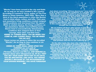 "Blacks" have been cursed in the city and fields
   for as long as we have resided in this country.      Just about everything "African Americans" have tried
                                                        to do to improve our living conditions as a people, has
According to Leonard P. Curry, author of The Free       failed. We have tried the political system (voting), the
Black in Urban America, 1800-1850, "More than a           educational system (attaining college degrees), and
third of the black population in cities like Boston        economics (capitalism). But all these genres have
                                                           been useless to us. Other Ethnic groups have been
 lived in blind alleys, cellars and lofts. Their poor        successful in bringing their people to a decent
and unsanitary living conditions created rampant        standard of living, when they use those same systems
 health problems and shortened their life spans".       (political, educational, and economics). We have been
                                                         in this country longer than almost every ethnic group
 While in chattel slavery, the living conditions on                   accepts the so-called Indians.
    the plantations (fields) were befitting beast.
                                                          We are behind all those other groups in just about
    Slaves lived in extraordinarily dehumanizing        every category of society. Every time we try to make a
        conditions that stripped them of their          move in POLITICS it fails, every time we try to make a
         courage, their labor and their lives.          move in ECONOMICS it fails, and so on and so on. And
                                                        the main reason for this is because we have forsaken /
 VERSE 19: CURSED SHALL YOU BE WHEN YOU                      forgotten Yah and have forgotten our special
 COME IN, AND CURSED SHALL YOU BE WHEN                      connection to him. Most importantly, we have
                                                        forgotten that we made a covenant with Him, in which
               YOU GO OUT.                                we promised to keep his laws. But we have broken
 These curses are going to follow the so-called              that promise and now we are suffering for it.
  "Blacks", for as long as they continue to sin             On the other hand, the Jews who claim they are
                  against Yah.                           descendants of the biblical Israelites have set their
    VERSE 20: YHWH SHALL SEND UPON YOU                    hand to do a lot of things and accomplished them.
                                                        They set their hand to get the land of Israel, they set
            CURSING (an evil oath of                     their hand against their enemies and a host of other
        misfortune, trouble), VEXATION                     things they have been successful at (things I will
 (Torment, Distress and Worry), AND REBUKE (to           mention throughout this dissertation). According to
                                                            the word of Yah, Israel is going to be cursed at
express sharp stern disapproval of), IN ALL THAT         everything they set out to accomplish. So this verse
  YOU SET YOUR HAND UNTO FOR TO DO UNTIL                    could not refer to the Jews, but it does refer to
  YOU BE DESTROYED, AND UNTIL YOU PERISH                ancient Israel and their modern day descendants who
                                                          are referred to as "Blacks" and African Americans"
  QUICKLY; BECAUSE OF THE WICKEDNESS OF                                          today.
YOUR DOINGS WHEREBY YOU HAVE FORSAKEN
                      ME.
 