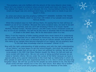 This prophecy was only fulfilled with the advent of the trans-Atlantic slave trade.
There isn't one instant in scripture where ancient Israel went back into Egypt in ships.
They walked into Egypt on dry land (Genesis 46:5-6). During biblical times the land of
  Israel and Egypt was one continual land mass, so there were no needs to go into
                                     Egypt in ships.
  So when and where was this prophecy fulfilled???? ANSWER: DURING THE TRANS
 ATLANTIC SLAVE TRADE, when no less than 100 million of our people were brought
                                 here as slaves.
  When the scripture says no man will buy them, it's saying that no man will buy or
redeem us out of our condition. Because this same scripture says, we were to be sold
       unto our enemies, and you can't sell anything if there is no buyer. Oprah
 Winfrey, Michael Jordan, Michael Jackson, and Bill Cosby money combined could not
buy us out of our condition. You tell me do the Jews or anybody else fit the description
           of Israel in the latter days. We fit the description down to a tee.
Many, if not the majority of bible reading people have never heard of or understood
 these curses, Especially the so called African Americans. We have been told that all
our misfortune has come upon us because we are an inferior people. And because of
this many of our people have become shameful of our history, but as prophecy says
           "In the last days knowledge shall be increased" (Daniel 12:4).
 Now with the right understanding of bible prophecy and with the right understanding
   of our history; we have begun to set the record straight. And show the world and
 especially our people that we are not or have not suffered for nothing. We are not a
   curse people in the WAY that Slave Masters taught the Slave (he lied and said we
  were cursed with black skin). We are not curse or being punished because we are
  hated or Genetic inferior. We are under the curses of the father because we have a
 special calling and a special relationship to the most high (a relationship in which no
other people on earth have ever experienced Amos 3:1-2). One in which we have long
forgotten about. We will rise up and be the people we were destine to be, this fact the
  whole world will bear witness too in the very near future. Now allow me to further
         provide more proof and prophecy about the true Hebrews of the bible.
 