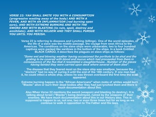 VERSE 22: YAH SHALL SMITE YOU WITH A CONSUMPTION
(progressive wasting away of the body) AND WITH A
FEVER, AND WITH AN INFLAMMATION (red burning open
sore), AND WITH EXTREME BURNING AND WITH THE
SWORD AND WITH BLASTING (to ruin, spoil, destroy and
annihilate). AND WITH MILDEW AND THEY SHALL PURSUE
YOU UNTIL YOU PERISH.

       Verse 22 is referring to diseases and Lynching (killings). One of the worst episodes, of
           the life of a slave was the middle passage, the voyage from west Africa to the
         Americas. The conditions on the slave ships were unbearable; two to four hundred
          captives were packed like sardines in the bottom of the ships. In a book Entitled
                 BLACK CARGO, it describes the plagues on slave ships as follows:
        "Some wet and blowing weather having occasioned the porthole to be shut and the
          grating to be covered with blood and mucus which had proceeded from them in
        consequence of the flux that it resembled a slaughterhouse...Number of the slaves
             having fainted they were carried upon deck where several of them died".
             The disease that they feared most on the slave ship was smallpox, because the
           "doctors" had no way of curing it until the end of the 18th century. If one man had
       it, he could infect a whole ship, unless he was thrown overboard the first time the scab
                                               appeared.
       Extreme burning happen to the "African Americans" when mobs of whites would burn
       "Blacks" alive or burn their dead bodies after they had just lynched them and there is
                                  much documentation about this.
          Also When Verse 22 mentions the sword (weapon) and blasting (to destroy). It is
           talking about Israel ("Blacks") being destroyed, ruined by the weapons of their
            enemies. We have much documentation about this in our History also. This is
          supposed to happen to us, not one, two or even three times but for as long as we
                      continue to walk in opposition to The Father and His laws.
 