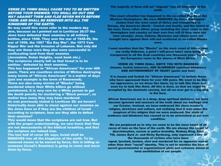 The majority of them will not "migrate" into all kingdoms of the
VERSE 25: YHWH SHALL CAUSE YOU TO BE SMITTEN                                             earth.
BEFORE YOUR ENEMIES: YOU SHALL GO OUT ONE
WAY AGAINST THEM AND FLEE SEVEN WAYS BEFORE                 This exact situation has happened to the so-called Blacks of the
THEM: AND SHALL BE REMOVED INTO ALL THE                      Western Hemisphere. We were REMOVED (by force, kidnapped /
                                                                 stolen) from the west coast of Africa and transported to
KINGDOMS OF THE EARTH.
                                                           Europe, the Americas (North - Central and South), and the island of
No way could this verse refer to the modern day            the seas. Every other ethnic group including the Jews came to this
Jew, because as I pointed out in Leviticus 26:37 the         Hemisphere and country on their own free will (if they were not
Jews have defeated their enemies in all military               here already). Jews, Indians, Mexicans and others were not
battles, since 1948. They won the war of 1948-49, the       brought here against their will and scattered as so-called Blacks
war of 1956, the 1967 "Six Day War", the 1973 Yom                                         were.
Kippur War and the Invasion of Lebanon. Not only did
                                                           I must mention that the "Blacks" on the west coast of Africa (who
they win these wars they also were successful in
                                                                 are really Hebrews, a point I will prove later) were being
confiscating land from their enemies                         transported to all the Arab countries one thousand years before
(Jerusalem, Golan Heights, west bank etc.)                          the Europeans came to the shores of West Africa.
The scriptures clearly tell us that Israel is to be
smitten / defeated by their enemies.                             VERSE 28: YHWH SHALL SMITE YOU WITH MADNESS
This has happened to "African Americans" for over 400       (insane, foolish behavior), AND BLINDNESS (spiritual blindness)
                                                                   AND ASTONISHMENT OF HEART (panic and fear)
years. There are countless stories of Whites destroying
many towns of "African Americans" in a matter of days       It is insane and foolish for "African Americans" to imitate those
(just one example is the town of Rosewood).                 who have oppressed them for over 400 years. We want to be like
There are also many stories of "Blacks" being               our oppressors, so we dress like them, try to talk like them and
murdered where their White killers go without                even try to look like them. All this is done, so that we might be
punishment, it is very rare for a White person to get      accepted by the dominate society, but all we ever get is a big slap
the death penalty for murdering a "Black person", no                                    in the face.
matter how many they may have murdered.                    African Americans are in a deep, deep spiritual darkness, we have
As was previously stated in Leviticus 26: we haven't       become ignorant and unaware of the truth about our heritage and
historically been able to stand against our enemies as         our Creator. Instead, we have embraced the slave master's
the Jews have so if they are the children of Israel        religion, doctrines and culture, not realizing that it was under the
according to scripture, how are they able to defeat            auspices of his religion that we were enslaved. Our state of
their enemies?                                             madness and blindness has caused us to be astonished at our own
This would mean that the scriptures are not true. But                                    condition.
with the proper understanding, we now know that they        We are perplexed as to why we seem to be the most hated of all
are not descendants of the biblical Israelites, and that   races of men on the face of the earth. We are always the target of
the scripture are indeed true.                                discrimination, racism or police brutality. Rodney King, Emit
The last half of verse 25: says, Israel shall be            Till, James Byrd Jr. and Ricky Byrdsong, only represent a few of
REMOVED into all the kingdoms of the earth. To be                       the thousands of victims who have been
removed means to be moved by force, this is telling us     raped, lynched, beaten, shot and murdered for no apparent reason
someone (Israel's Enemies) is going to come and move       other than their "racial" identity. This is not to mention the host of
                                                           secret governmental or organizational plots and schemes aimed at
them by force.
                                                                             total annihilation of our people.
 
