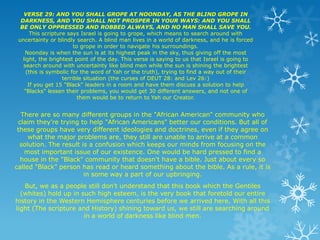 VERSE 29: AND YOU SHALL GROPE AT NOONDAY, AS THE BLIND GROPE IN
  DARKNESS, AND YOU SHALL NOT PROSPER IN YOUR WAYS: AND YOU SHALL
  BE ONLY OPPRESSED AND ROBBED ALWAYS, AND NO MAN SHALL SAVE YOU.
       This scripture says Israel is going to grope, which means to search around with
 uncertainty or blindly search. A blind man lives in a world of darkness, and he is forced
                         to grope in order to navigate his surroundings.
    Noonday is when the sun is at its highest peak in the sky, thus giving off the most
   light, the brightest point of the day. This verse is saying to us that Israel is going to
   search around with uncertainty like blind men while the sun is shining the brightest
     (this is symbolic for the word of Yah or the truth), trying to find a way out of their
                    terrible situation (the curses of DEUT 28: and Lev 26:)
      If you get 15 "Black" leaders in a room and have them discuss a solution to help
    "Blacks" lessen their problems, you would get 30 different answers, and not one of
                           them would be to return to Yah our Creator.


  There are so many different groups in the "African American" community who
 claim they're trying to help "African Americans" better our conditions. But all of
 these groups have very different ideologies and doctrines, even if they agree on
     what the major problems are, they still are unable to arrive at a common
  solution. The result is a confusion which keeps our minds from focusing on the
   most important issue of our existence. One would be hard pressed to find a
  house in the "Black" community that doesn't have a bible. Just about every so
called "Black" person has read or heard something about the bible. As a rule, it is
                        in some way a part of our upbringing.
   But, we as a people still don't understand that this book which the Gentiles
  (whites) hold up in such high esteem, is the very book that foretold our entire
history in the Western Hemisphere centuries before we arrived here. With all this
light (The scripture and History) shining toward us, we still are searching around
                       in a world of darkness like blind men.
 
