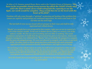 In 1832 a U.S. Senator named Henry Berry said to the Virginia House of Delegates: "We
have as far as possible closed every avenue by which the LIGHT (truth) may
     enter the slave's mind. If we could extinguish the capacity to see the
light, our work would be complete. They would then be on the level with the
                                beast of the field".
 Freedom will only come through a "spiritual" awakening and healing of the problem that
 causes our captivity and prolongs our continued oppression. We must come back to Yah
                               our holy one the most high.
    The last half of verse 29 says Israel will not prosper in their ways and shall be only
                                oppressed and robbed always.
  "Blacks" as a people have not prospered in this country, right now we are in control of 1
   1/2% of the nation’s wealth. At the end of chattel slavery (1865) we owned 1/2% of the
      nation’s wealth. We buy any and everything and own little or nothing. The social
 acceptance and grants of wealth that the government has given to Europeans, Asians and
Hispanic immigrants, but withheld from "Blacks" left us decidedly ill-equipped to compete
with the more advantaged groups. We were not allowed to compete with whites at any level
      of life. No other racial or ethnic group has been confronted with such systematic
      opposition to their personal economic independence, and right to earn a living.
  We are living in the richest nation on earth, but still haven't prospered as other groups
  have in this country. On the other hand, the Jews have prospered. They are the major
   owners of the MOVIE INDUSTRY, TELEVISION STATIONS, and PRINT MEDIA
     (newspapers and magazines) BANKS BOTH NATIONAL & INTERNATIONAL.
   Even the Israeli Jews are prospering as this article from the Chicago Sun times May
                                    14, 2000 states:
 