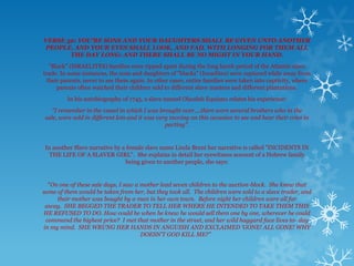 VERSE 32: YOU’RE SONS AND YOUR DAUGHTERS SHALL BE GIVEN UNTO ANOTHER
PEOPLE, AND YOUR EYES SHALL LOOK, AND FAIL WITH LONGING FOR THEM ALL
       THE DAY LONG: AND THERE SHALL BE NO MIGHT IN YOUR HAND.
  "Black" (ISRAELITES) families were ripped apart during the long harsh period of the Atlantic slave
trade. In some instances, the sons and daughters of "blacks" (Israelites) were captured while away from
 their parents, never to see them again. In other cases, entire families were taken into captivity, where
     parents often watched their children sold to different slave masters and different plantations.
         In his autobiography of 1745, a slave named Olaudah Equiano relates his experience:
   "I remember in the vessel in which I was brought over....there were several brothers who in the
sale, were sold in different lots and it was very moving on this occasion to see and hear their cries in
                                                parting".


In another Slave narrative by a female slave name Linda Brent her narrative is called "INCIDENTS IN
  THE LIFE OF A SLAVER GIRL". She explains in detail her eyewitness account of a Hebrew family
                                being given to another people, she says:


  "On one of these sale days, I saw a mother lead seven children to the auction-block. She knew that
some of them would be taken from her, but they took all. The children were sold to a slave trader, and
     their mother was bought by a man in her own town. Before night her children were all far
 away. SHE BEGGED THE TRADER TO TELL HER WHERE HE INTENDED TO TAKE THEM THIS
HE REFUSED TO DO. How could he when he knew he would sell them one by one, wherever he could
 command the highest price? I met that mother in the street, and her wild haggard face lives to- day
in my mind. SHE WRUNG HER HANDS IN ANGUISH AND EXCLAIMED 'GONE! ALL GONE! WHY
                                      DOESN’T GOD KILL ME?"
 