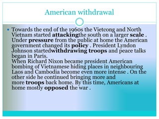 American withdrawal
 Towards the end of the 1960s the Vietcong and North
Vietnam started attackingthe south on a larger scale .
Under pressure from the public at home the American
government changed its policy . President Lyndon
Johnson startedwithdrawing troops and peace talks
began in Paris.
When Richard Nixon became president American
bombing of Vietnamese hiding places in neighbouring
Laos and Cambodia become even more intense . On the
other side he continued bringing more and
more troops back home. By this time, Americans at
home mostly opposed the war .
 