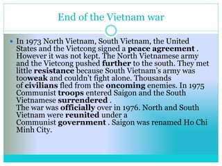 End of the Vietnam war
 In 1973 North Vietnam, South Vietnam, the United
States and the Vietcong signed a peace agreement .
However it was not kept. The North Vietnamese army
and the Vietcong pushed further to the south. They met
little resistance because South Vietnam’s army was
tooweak and couldn't fight alone. Thousands
of civilians fled from the oncoming enemies. In 1975
Communist troops entered Saigon and the South
Vietnamese surrendered .
The war was officially over in 1976. North and South
Vietnam were reunited under a
Communist government . Saigon was renamed Ho Chi
Minh City.
 
