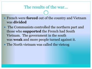 The results of the war…
 French were forced out of the country and Vietnam
was divided
 The Communists controlled the northern part and
those who supported the French had South
Vietnam. The government in the south
was weak and more people turned against it.
 The North vietnam was called the vietcog
 