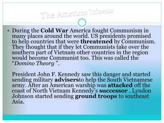  During the Cold War America fought Communism in
many places around the world. US presidents promised
to help countries that were threatened by Communism.
They thought that if they let Communists take over the
southern part of Vietnam other countries in the region
would become Communist too. This was called the
“Domino Theory ”.
President John F. Kennedy saw this danger and started
sending military advisersto help the South Vietnamese
army. After an American warship was attacked off the
coast of North Vietnam Kennedy’s successor , Lyndon
Johnson started sending ground troops to southeast
Asia.
 