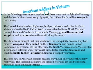  In the following years more American soldiers were sent to fight the Vietcong
and the North Vietnamese army. By 1968, the US had half a million troops in
the country.
The United States bombed highways, bridges, railroads and cities in North
Vietnam, also the Ho Chi Minh trail , a route that led from North Vietnam
through Laos and Cambodia to the south. Vietcong guerrillas received
supplies and weapons from the north along this route.
The Americans thought that they would win the war quickly because they had
modern weapons . They relied on their firepower and bombs to stop
Communist aggression. On the other side the North Vietnamese and Vietcong led
a completely different war. They could move faster than the Americans and
used guerrilla tactics , attacking American troops by surprise.
This was new to American soldiers because they never knew where the enemy
really was. The Vietcong also knew the jungle better and got used to moving
around in such a difficult terrain .
 