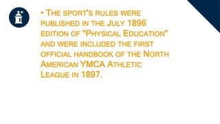 • THE SPORT'S RULES WERE
PUBLISHED IN THE JULY 1896
EDITION OF "PHYSICAL EDUCATION"
AND WERE INCLUDED THE FIRST
OFFICIAL HANDBOOK OF THE NORTH
AMERICAN YMCA ATHLETIC
LEAGUE IN 1897.
 