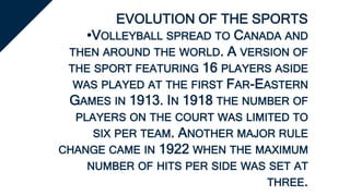 EVOLUTION OF THE SPORTS
•VOLLEYBALL SPREAD TO CANADA AND
THEN AROUND THE WORLD. A VERSION OF
THE SPORT FEATURING 16 PLAYERS ASIDE
WAS PLAYED AT THE FIRST FAR-EASTERN
GAMES IN 1913. IN 1918 THE NUMBER OF
PLAYERS ON THE COURT WAS LIMITED TO
SIX PER TEAM. ANOTHER MAJOR RULE
CHANGE CAME IN 1922 WHEN THE MAXIMUM
NUMBER OF HITS PER SIDE WAS SET AT
THREE.
 