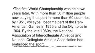 •The first World Championship was held two
years later. With more than 50 million people
now playing the sport in more than 60 countries
by 1951, volleyball became part of the Pan-
American Games in 1955 and the Olympics in
1964. By the late 1960s, the National
Association of Intercollegiate Athletics and
National Collegiate Athletic Association had
embraced the sport.
 