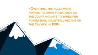 • OVER TIME, THE RULES WERE
REFINED TO LIMITS TO SIX ASIDE ON
THE COURT AND HITS TO THREE PER
POSSESSION, VOLLEYBALL BECAME ON
THE OLYMPIC IN 1996.
 