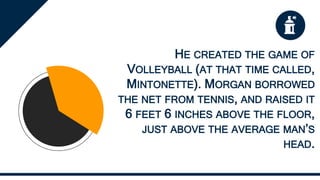 HE CREATED THE GAME OF
VOLLEYBALL (AT THAT TIME CALLED,
MINTONETTE). MORGAN BORROWED
THE NET FROM TENNIS, AND RAISED IT
6 FEET 6 INCHES ABOVE THE FLOOR,
JUST ABOVE THE AVERAGE MAN’S
HEAD.
 