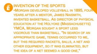 INVENTION OF THE SPORTS
•MORGAN DEVELOPED VOLLEYBALL IN 1895, FOUR
YEARS AFTER A MENTOR, JAMES NAISMITH,
INVENTED BASKETBALL. AS DIRECTOR OF PHYSICAL
EDUCATION AT THE HOLYOKE (MASSACHUSETTS)
YMCA, MORGAN SOUGHT A SPORT LESS
VIGOROUS THAN BASKETBALL. "IN SEARCH OF AN
APPROPRIATE GAME, TENNIS OCCURRED TO ME,
BUT THIS REQUIRED RACKETS, BALLS, A NET AND
OTHER EQUIPMENT, SO IT WAS ELIMINATED, BUT
THE IDEA OF A NET SEEMED A GOOD ONE,"
 