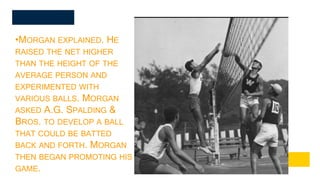 •MORGAN EXPLAINED. HE
RAISED THE NET HIGHER
THAN THE HEIGHT OF THE
AVERAGE PERSON AND
EXPERIMENTED WITH
VARIOUS BALLS. MORGAN
ASKED A.G. SPALDING &
BROS. TO DEVELOP A BALL
THAT COULD BE BATTED
BACK AND FORTH. MORGAN
THEN BEGAN PROMOTING HIS
GAME.
 