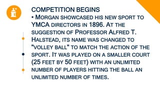 COMPETITION BEGINS
• MORGAN SHOWCASED HIS NEW SPORT TO
YMCA DIRECTORS IN 1896. AT THE
SUGGESTION OF PROFESSOR ALFRED T.
HALSTEAD, ITS NAME WAS CHANGED TO
"VOLLEY BALL" TO MATCH THE ACTION OF THE
SPORT. IT WAS PLAYED ON A SMALLER COURT
(25 FEET BY 50 FEET) WITH AN UNLIMITED
NUMBER OF PLAYERS HITTING THE BALL AN
UNLIMITED NUMBER OF TIMES.
 