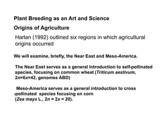 Plant Breeding as an Art and Science
Origins of Agriculture
Harlan (1992) outlined six regions in which agricultural
origins occurred
We will examine, briefly, the Near East and Meso-America.
The Near East serves as a general introduction to self-pollinated
species, focusing on common wheat (Triticum aestivum,
2n=6x=42, genomes ABD)
Meso-America serves as a general introduction to cross
-pollinated species focusing on corn
(Zea mays L., 2n = 2x = 20).
 