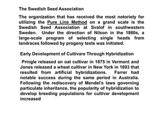 The Swedish Seed Association
The organization that has received the most notoriety for
utilizing the Pure Line Method on a grand scale is the
Swedish Seed Association at Svalof in southwestern
Sweden. Under the direction of Nilson in the 1880s, a
large-scale program of selecting single heads from
landraces followed by progeny tests was initiated.
Early Development of Cultivars Through Hybridization
Pringle released an oat cultivar in 1875 in Vermont and
Jones released a wheat cultivar in New York in 1893 that
resulted from artificial hybridizations. Farrer had
notable success during the same period in Australia.
Following the rediscovery of Mendel’s laws governing
particulate inheritance, the popularity of hybridization to
develop breeding populations for cultivar development
increased
 