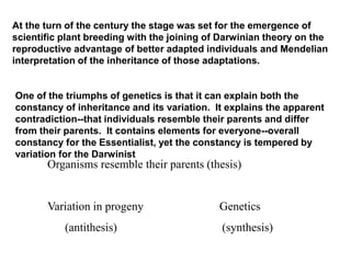 At the turn of the century the stage was set for the emergence of
scientific plant breeding with the joining of Darwinian theory on the
reproductive advantage of better adapted individuals and Mendelian
interpretation of the inheritance of those adaptations.
One of the triumphs of genetics is that it can explain both the
constancy of inheritance and its variation. It explains the apparent
contradiction--that individuals resemble their parents and differ
from their parents. It contains elements for everyone--overall
constancy for the Essentialist, yet the constancy is tempered by
variation for the Darwinist
Organisms resemble their parents (thesis)
Variation in progeny Genetics
(antithesis) (synthesis)
 