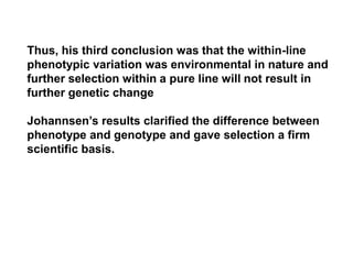 Thus, his third conclusion was that the within-line
phenotypic variation was environmental in nature and
further selection within a pure line will not result in
further genetic change
Johannsen’s results clarified the difference between
phenotype and genotype and gave selection a firm
scientific basis.
 