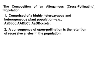 The Composition of an Allogamous (Cross-Pollinating)
Population
1. Comprised of a highly heterozygous and
heterogeneous plant population--e.g.,
AaBbcc:AABbCc:AaBBcc:etc.
2. A consequence of open-pollination is the retention
of recessive alleles in the population.
 