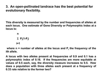 This diversity is measured by the number and frequencies of alleles at
each locus. One estimate of Gene Diversity or Polymorphic Index at a
locus is:
n
 Pi(1-Pi)
i=1
where n = number of alleles at the locus and Pi the frequency of the
ith allele.
A locus with two alleles present at frequencies of 0.9 and 0.1 has a
polymorphic index of 0.18. If the frequencies are more equitable at
values of 0.5 each, say, the diversity measure increases to 0.5. How
does a population with three alleles each present at a frequency of
0.33 rate relative to the former two?
3. An open-pollinated landrace has the best potential for
evolutionary flexibility.
 