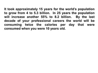 It took approximately 15 years for the world’s population
to grow from 4 to 5.3 billion. In 25 years the population
will increase another 55% to 8.2 billion. By the last
decade of your professional careers the world will be
consuming twice the calories per day that were
consumed when you were 10 years old.
 