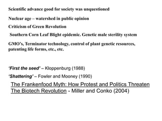 Scientific advance good for society was unquestioned
Nuclear age – watershed in public opinion
Criticism of Green Revolution
Southern Corn Leaf Blight epidemic. Genetic male sterility system
GMO’s, Terminator technology, control of plant genetic resources,
patenting life forms, etc., etc.
‘First the seed’ – Kloppenburg (1988)
‘Shattering’ – Fowler and Mooney (1990)
The Frankenfood Myth: How Protest and Politics Threaten
The Biotech Revolution - Miller and Conko (2004)
 