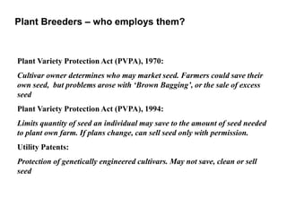 Plant Variety Protection Act (PVPA), 1970:
Cultivar owner determines who may market seed. Farmers could save their
own seed, but problems arose with ‘Brown Bagging’, or the sale of excess
seed
Plant Variety Protection Act (PVPA), 1994:
Limits quantity of seed an individual may save to the amount of seed needed
to plant own farm. If plans change, can sell seed only with permission.
Utility Patents:
Protection of genetically engineered cultivars. May not save, clean or sell
seed
Plant Breeders – who employs them?
 