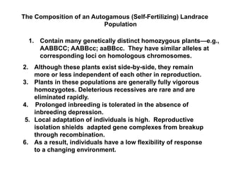 The Composition of an Autogamous (Self-Fertilizing) Landrace
Population
1. Contain many genetically distinct homozygous plants—e.g.,
AABBCC; AABBcc; aaBBcc. They have similar alleles at
corresponding loci on homologous chromosomes.
2. Although these plants exist side-by-side, they remain
more or less independent of each other in reproduction.
3. Plants in these populations are generally fully vigorous
homozygotes. Deleterious recessives are rare and are
eliminated rapidly.
4. Prolonged inbreeding is tolerated in the absence of
inbreeding depression.
5. Local adaptation of individuals is high. Reproductive
isolation shields adapted gene complexes from breakup
through recombination.
6. As a result, individuals have a low flexibility of response
to a changing environment.
 