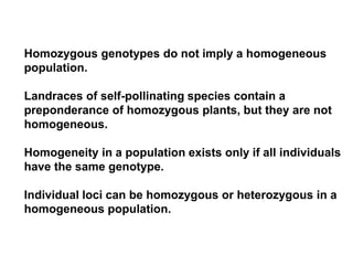 Homozygous genotypes do not imply a homogeneous
population.
Landraces of self-pollinating species contain a
preponderance of homozygous plants, but they are not
homogeneous.
Homogeneity in a population exists only if all individuals
have the same genotype.
Individual loci can be homozygous or heterozygous in a
homogeneous population.
 