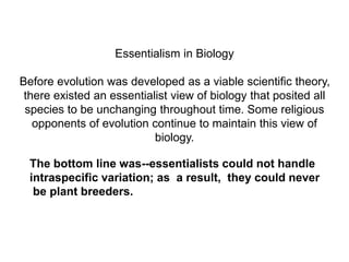 Essentialism in Biology
Before evolution was developed as a viable scientific theory,
there existed an essentialist view of biology that posited all
species to be unchanging throughout time. Some religious
opponents of evolution continue to maintain this view of
biology.
The bottom line was--essentialists could not handle
intraspecific variation; as a result, they could never
be plant breeders.
 