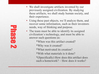 Phase 2

• We shall investigate artifacts invented by our
previously assigned civilization. By studying
these artifacts, we shall study human society, and
their experience.
• Using these past objects, we´ll analyze them, and
recover some information, such as their inventors
needs, way of thinking and purpose.
• The team must be able to identify its assigned
civilization´s technology, and must be able to
answer such questions as:
*When was this artifact created?
*Why was it created?
*What motivated its creation?
*With what materials is it done?
*(Specifically) How does this artifact does
such a homework? – How does it works?

 