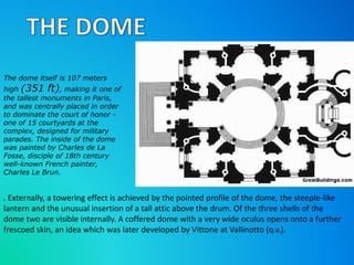 The dome itself is 107 meters 
high (351 ft), making it one of 
the tallest monuments in Paris, 
and was centrally placed in order 
to dominate the court of honor - 
one of 15 courtyards at the 
complex, designed for military 
parades. The inside of the dome 
was painted by Charles de La 
Fosse, disciple of 18th century 
well-known French painter, 
Charles Le Brun. 
. Externally, a towering effect is achieved by the pointed profile of the dome, the steeple-like 
lantern and the unusual insertion of a tall attic above the drum. Of the three shells of the 
dome two are visible internally. A coffered dome with a very wide oculus opens onto a further 
frescoed skin, an idea which was later developed by Vittone at Vallinotto (q.v.). 
 