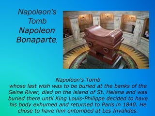 Napoleon's 
Napoleon 
Bonaparte, 
Napoleon's Tomb 
Tomb 
whose last wish was to be buried at the banks of the 
Seine River, died on the island of St. Helena and was 
buried there until King Louis-Philippe decided to have 
his body exhumed and returned to Paris in 1840. He 
chose to have him entombed at Les Invalides. 
 