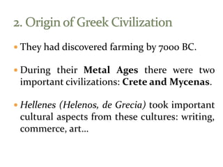  They had discovered farming by 7000 BC.
 During their Metal Ages there were two
important civilizations: Crete and Mycenas.
 Hellenes (Helenos, de Grecia) took important
cultural aspects from these cultures: writing,
commerce, art…
 