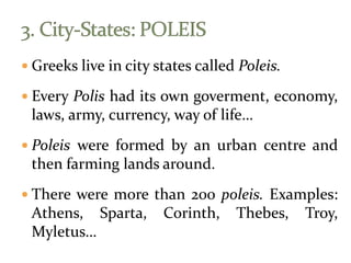  Greeks live in city states called Poleis.
 Every Polis had its own goverment, economy,
laws, army, currency, way of life…
 Poleis were formed by an urban centre and
then farming lands around.
 There were more than 200 poleis. Examples:
Athens, Sparta, Corinth, Thebes, Troy,
Myletus…
 