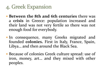  Between the 8th and 6th centuries there was
a crisis in Greece: population increased and
their land was not very fertile so there was not
enough food for everybody.
 In consequence, many Greeks migrated and
founded colonies. First in Italy, France, Spain,
Libya… and then around the Black Sea.
 Because of colonies Greek culture spread: use of
iron, money, art… and they mixed with other
peoples.
 