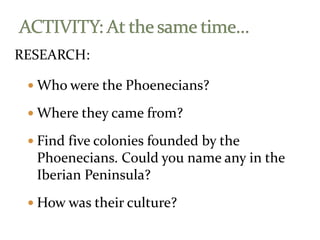 RESEARCH:
 Who were the Phoenecians?
 Where they came from?
 Find five colonies founded by the
Phoenecians. Could you name any in the
Iberian Peninsula?
 How was their culture?
 