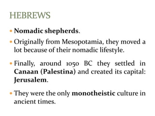  Nomadic shepherds.
 Originally from Mesopotamia, they moved a
lot because of their nomadic lifestyle.
 Finally, around 1050 BC they settled in
Canaan (Palestina) and created its capital:
Jerusalem.
 They were the only monotheistic culture in
ancient times.
 
